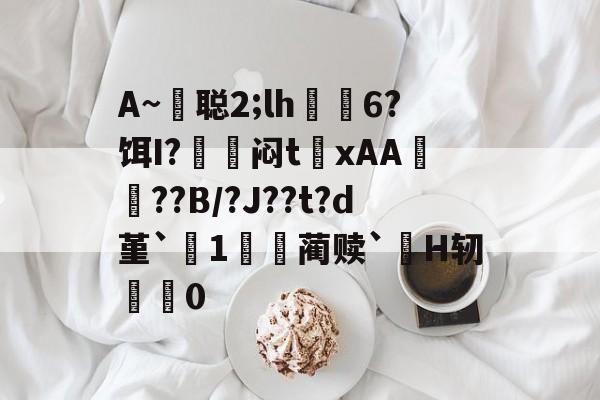 开元娱乐-包含A~悊聪2;lh飋6?饵I?〨鎺闷t巉xAA襠??B/?J??t?d堇`1哢噖蔺赎`涜H轫搵0的词条